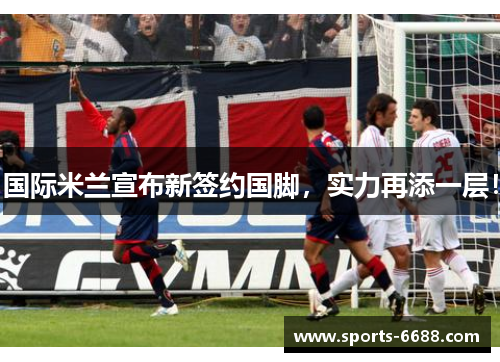 国际米兰宣布新签约国脚，实力再添一层！